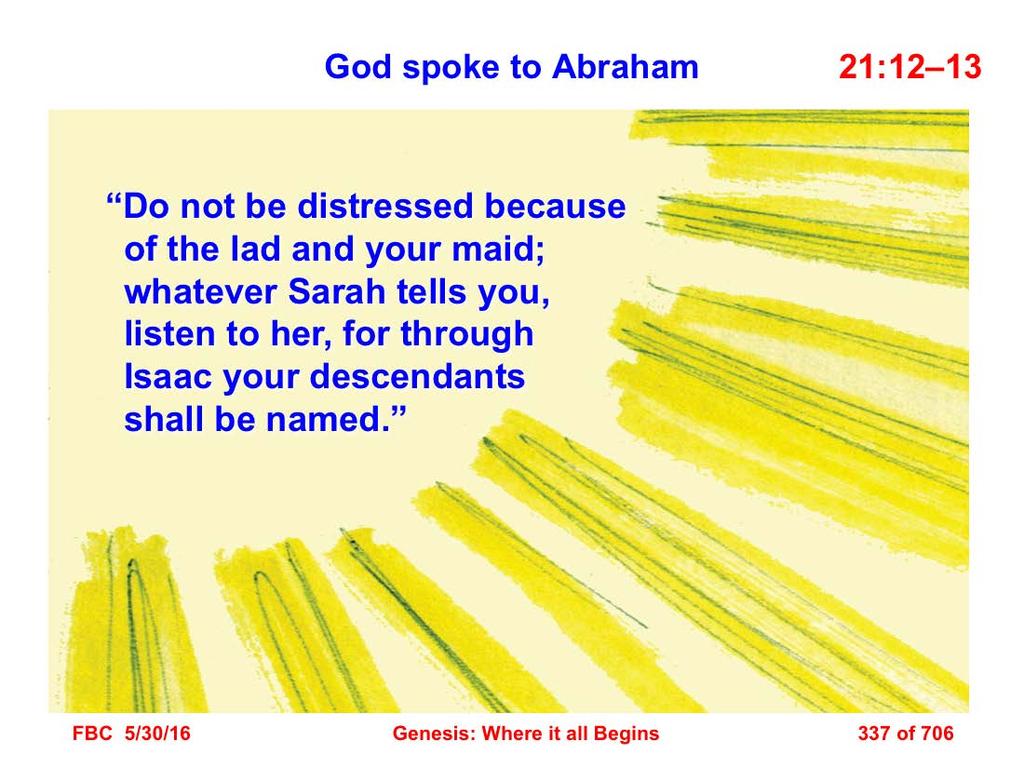 12 But God said to Abraham, Do not be distressed because of the lad and your maid; whatever Sarah tells you, listen to her, for through Isaac your descendants shall be named.