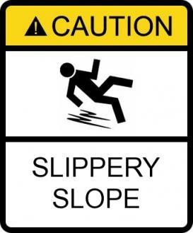 Slippery slope Example The arguer asserts that if we take even one step onto the "slippery slope," we will end up sliding all the way to the bottom; he or she assumes we can't stop halfway down the
