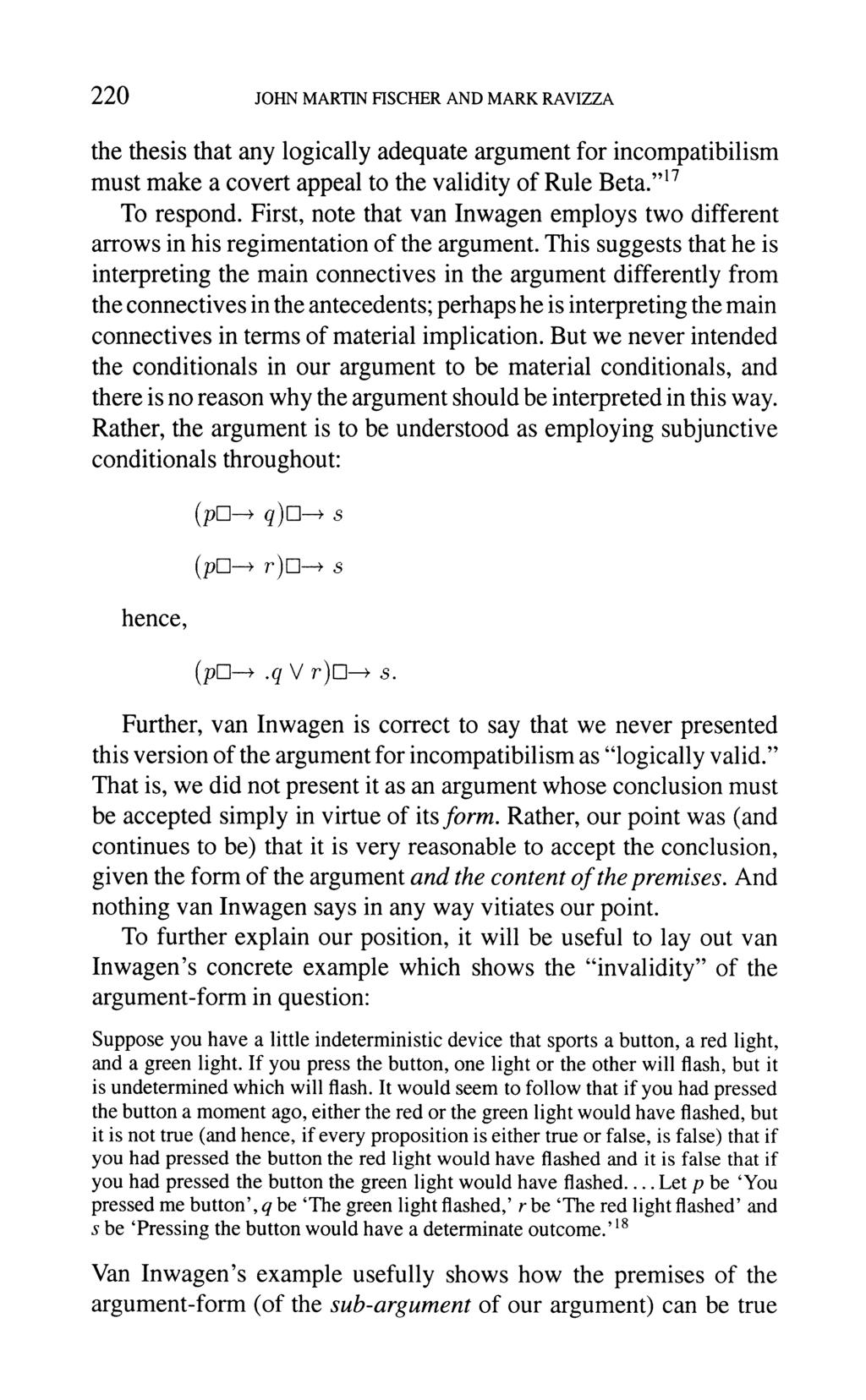 220 JOHN MARTIN FISCHER AND MARK RAVIZZA the thesis that any logically adequate argument for incompatibilism must make a covert appeal to the validity of Rule Beta. "17 To respond.