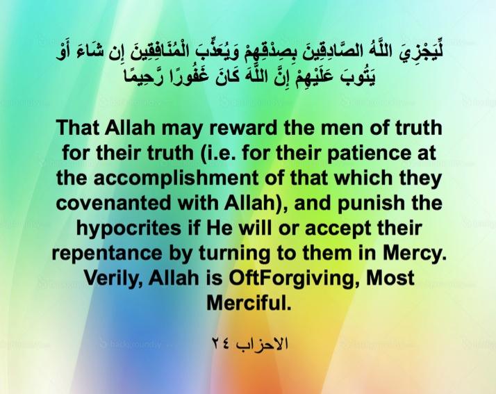 Surah Ahza ab, Ayah 24 Here in this Ayah we are told about the consequence of truthfulness. Allah will reward the Sadiqeen (The Truthful one) because of their truthfulness.