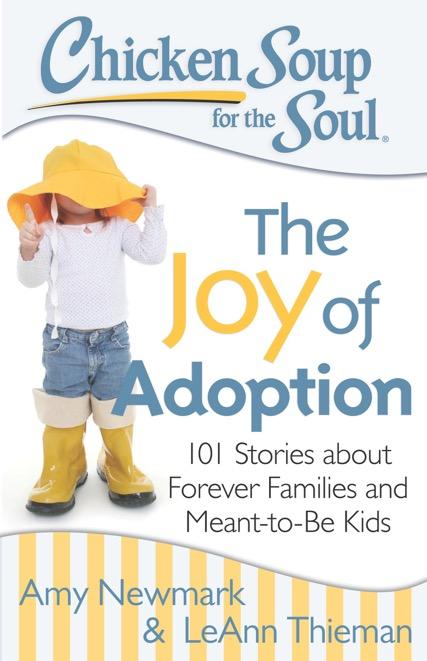 The Joy of Adoption 101 Stories about Forever Families and Meant-to-Be Kids Amy Newmark & LeAnn Thieman 3/31/2015 A reissue of Chicken Soup for the Adopted Soul, this updated collection has even more