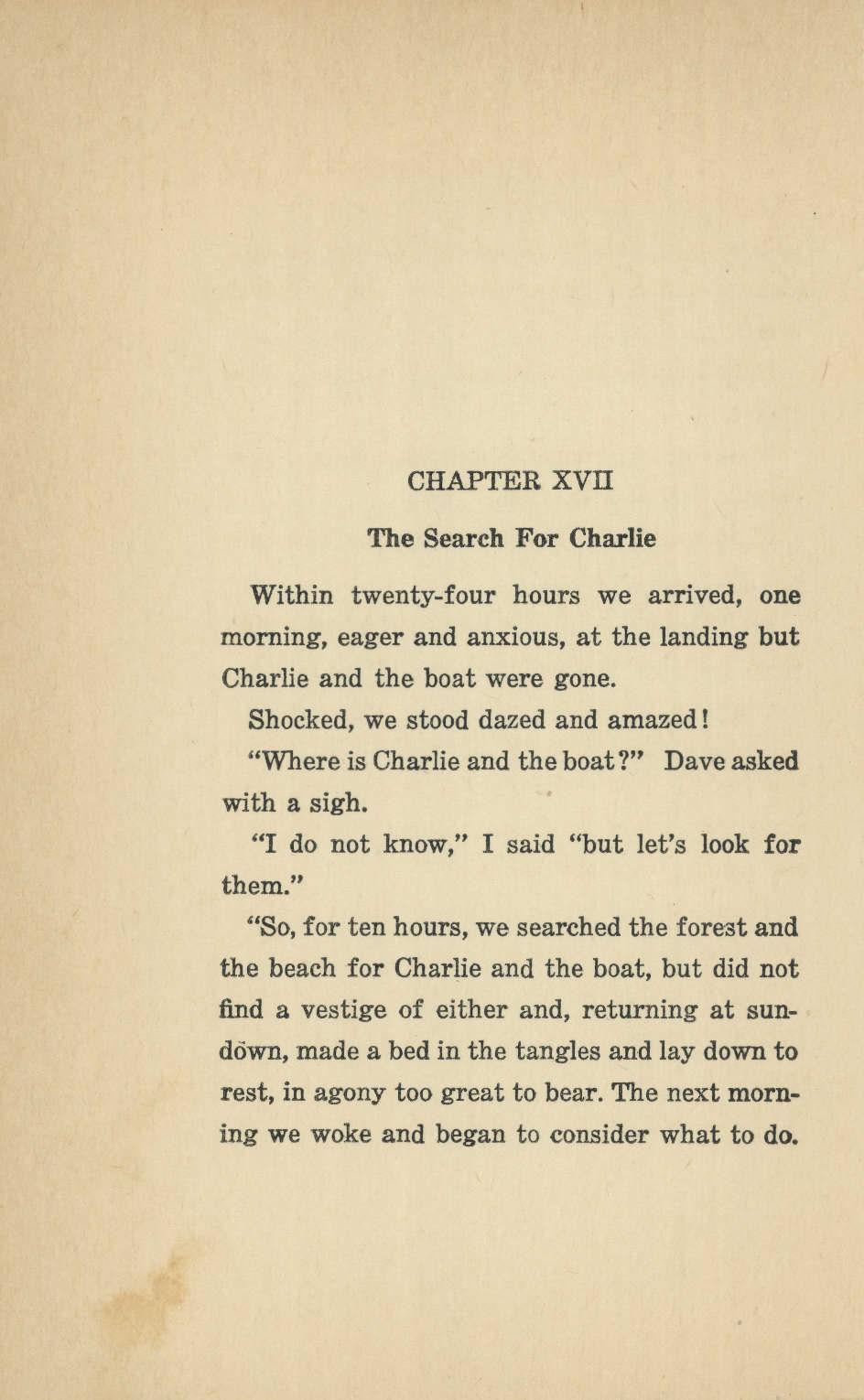 CHAPTER XVII The Search For Charlie Within twenty-four hours we arrived, one morning, eager and anxious, at the landing but Charlie and the boat were gone. Shocked, we stood dazed and amazed!