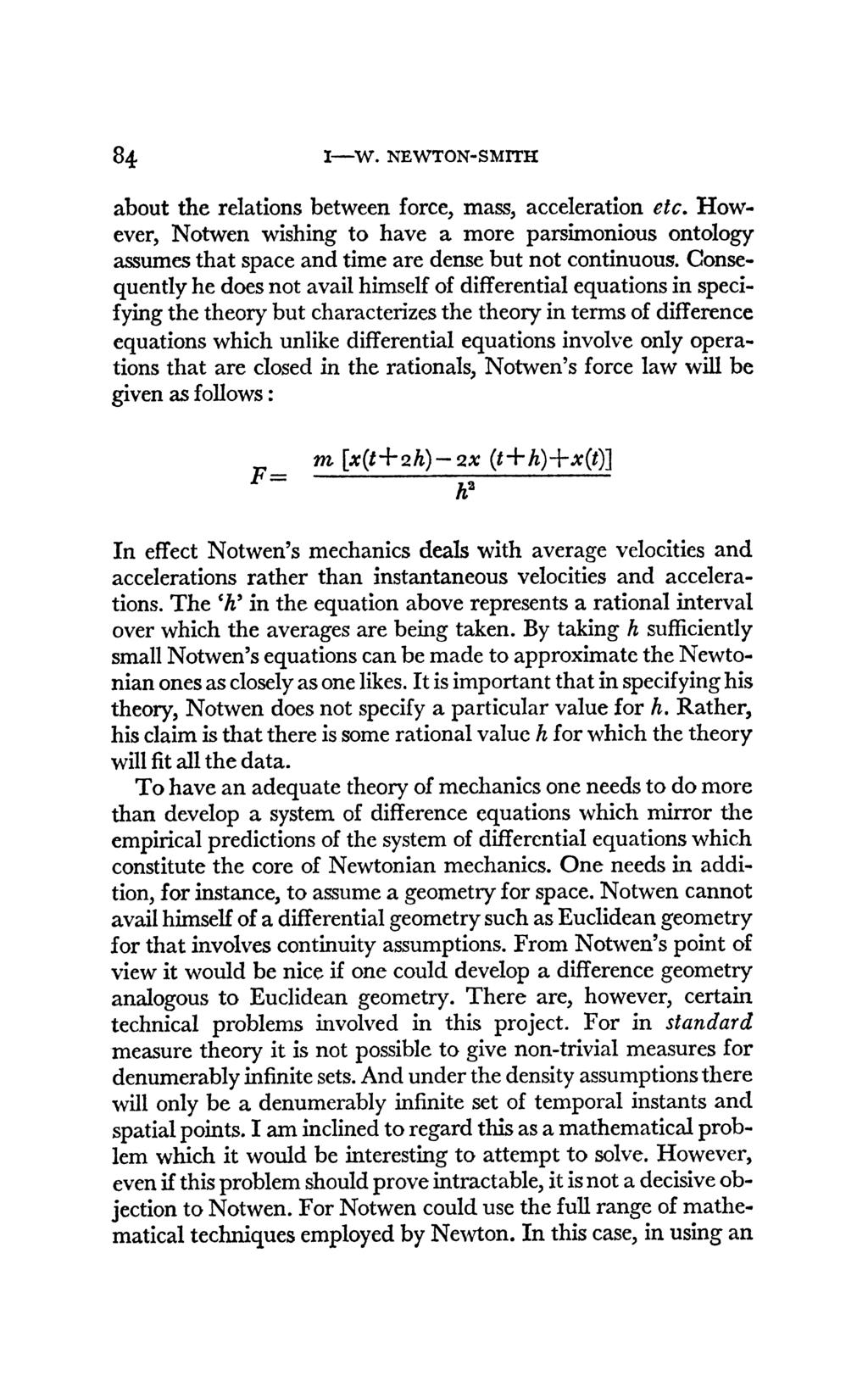84 I-W. NEWTON-SMITH about the relations between force, mass, acceleration etc. However, Notwen wishing to have a more parsimonious ontology assumes that space and time are dense but not continuous.