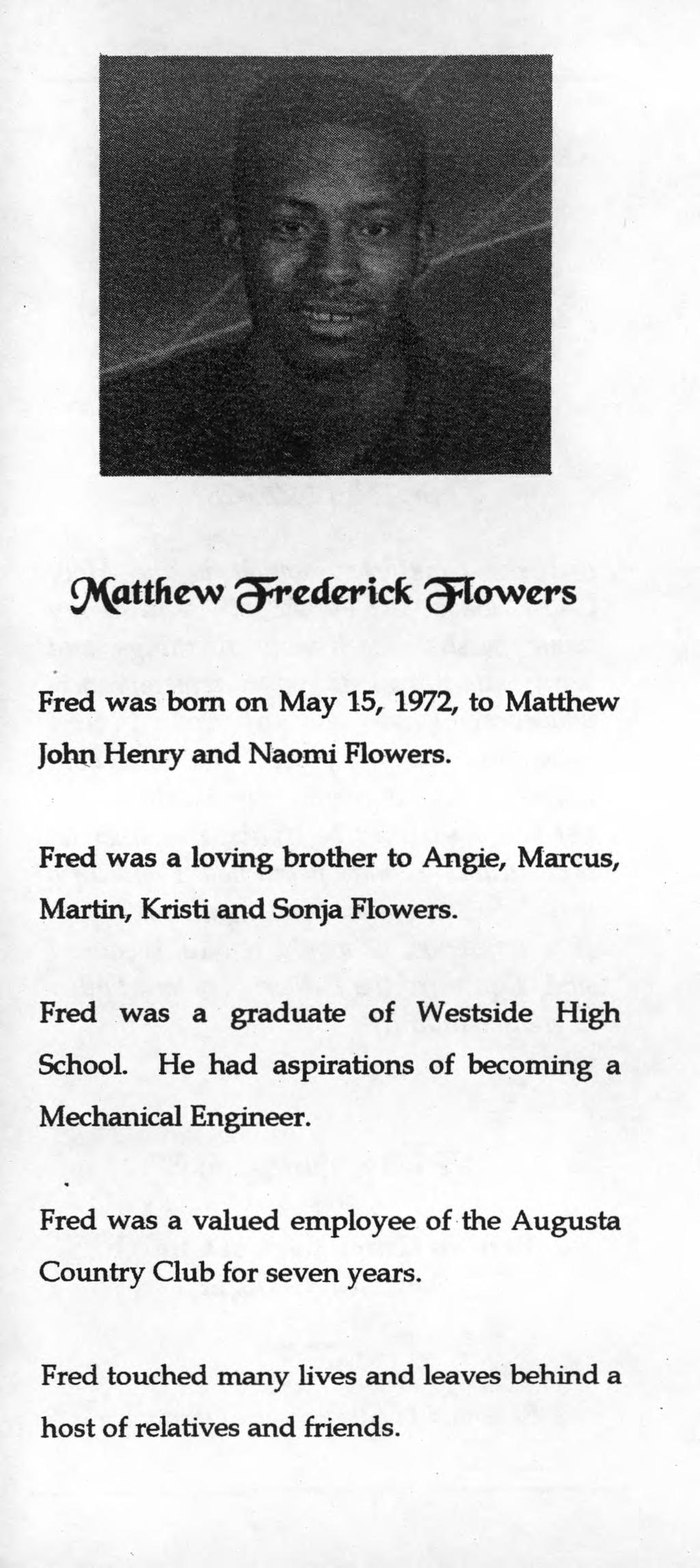 Fred was born on May 15, 1972, to Matthew John Henry and Naomi Flowers. Fred was a loving brother to Angle, Marcus, Martin, Kristi and Sonja Flowers. Fred was a graduate of Westside High School.