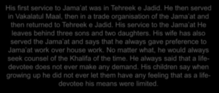 His first service to Jama at was in Tehreek e Jadid. He then served in Vakalatul Maal, then in a trade organisation of the Jama at and then returned to Tehreek e Jadid.
