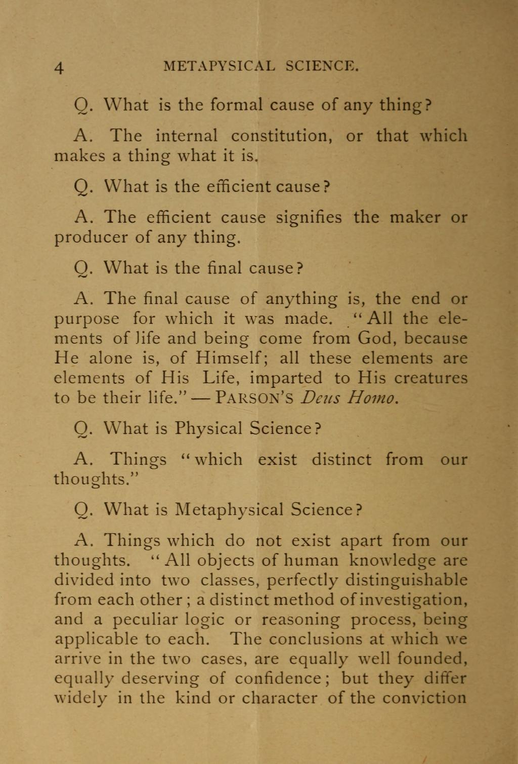 4 METAPYSICAL SCIENCE. Q. What is the formal cause of any thing? A. The internal constitution, or that which makes a thing what it is. Q. What is the efficient cause? A. The efficient cause signifies the maker or producer of any thing.