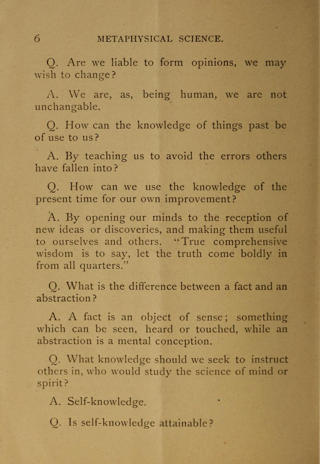 6 METAPHYSICAL SCIENCE. Q. Are we liable to form opinions, we may wish to change? A. We are, as, being human, we are not unchangable. 0. How can the knowledge of things past be of use to us? A. By teaching us to avoid the errors others have fallen into?