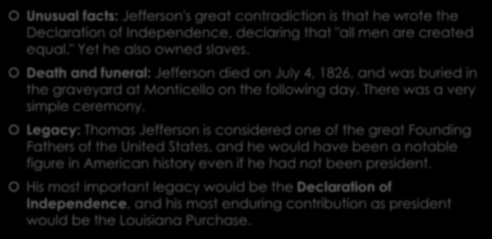 Thomas Jefferson Unusual facts: Jefferson's great contradiction is that he wrote the Declaration of Independence, declaring that "all men are created equal." Yet he also owned slaves.