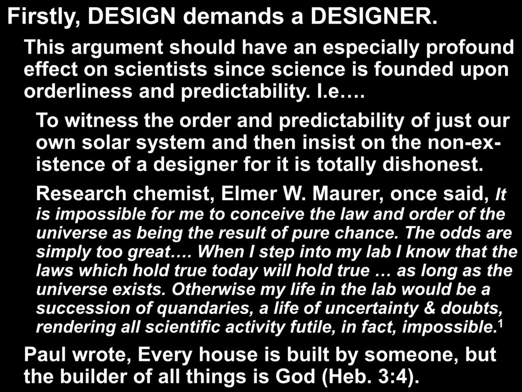 Firstly, DESIGN demands a DESIGNER. This argument should have an especially profound effect on scientists since science is founded upon orderliness and predictability. I.e. To witness the order and predictability of just our own solar system and then insist on the non-existence of a designer for it is totally dishonest.