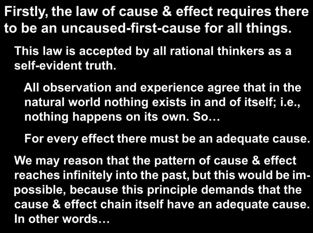 Firstly, the law of cause & effect requires there to be an uncaused-first-cause for all things. This law is accepted by all rational thinkers as a self-evident truth.