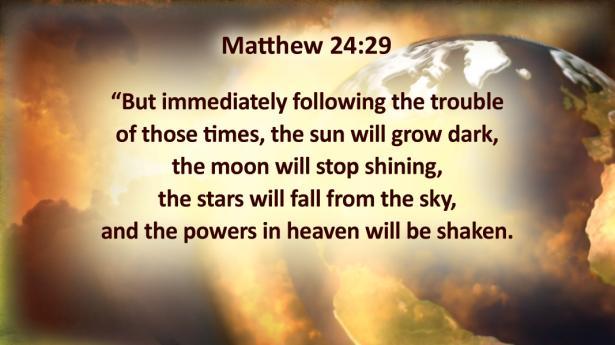 Matthew 24:29 "But immediately following the trouble of those times, the sun will grow dark, the moon will stop shining, the stars will fall from the sky, and the powers in heaven will be shaken.