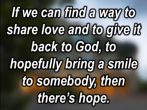 If I can find a way, if we can find a way, to share love and to give it back to God, to hopefully bring a