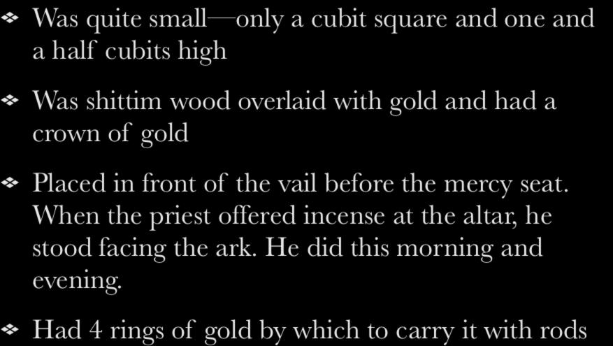 The Altar of Incense Was quite small only a cubit square and one and a half cubits high Was shittim wood overlaid with gold and had a crown of gold Placed in front of the vail