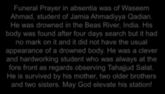 Two funeral Prayers were announced Two funeral Prayers were announced. Funeral Prayer in absentia was of Waseem Ahmad, student of Jamia Ahmadiyya Qadian. He was drowned in the Beas River, India.