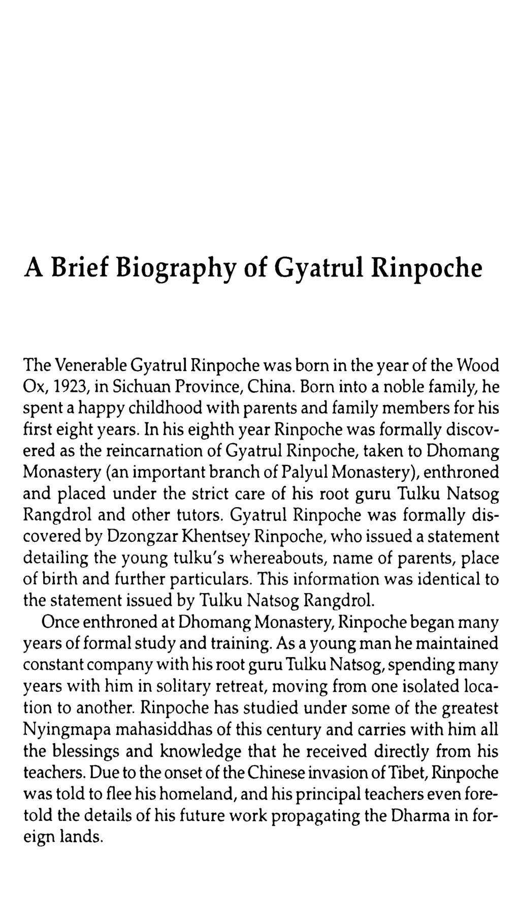 A Brief Biography of Gyatrul Rinpoche The Venerable Gyatrul Rinpoche was born in the year of the Wood Ox, 1923, in Sichuan Province, China.