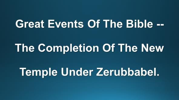 GREAT EVENTS OF THE BIBLE -- THE COMPLETION OF THE NEW TEMPLE UNDER ZERUBBABEL. (Slide #2) Introduction: A.
