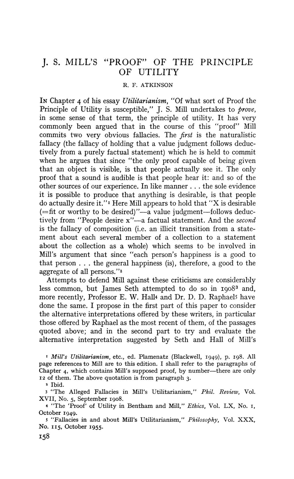 J. S. MILL'S "PROOF" OF THE PRINCIPLE OF UTILITY R. F. ATKINSON IN Chapter 4 of his essay Utilitarianism, "Of what sort of Proof the Principle of Utility is susceptible," J. S. Mill undertakes to prove, in some sense of that term, the principle of utility.