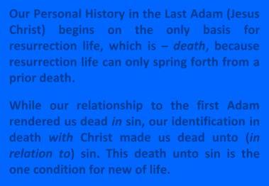 Our Personal History in the Last Adam (Jesus Christ) begins on the only basis for resurrection life, which is death, because resurrection life can only spring forth from a prior death.