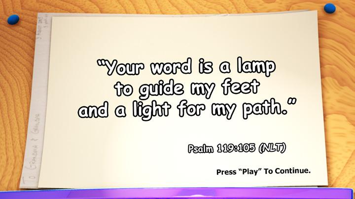 Main Point Review Video (ON DVD) But wait, we re not done yet! Let s take a look at today s Bible Verse. WONDER Your word is a lamp to guide my feet and a light for my path.