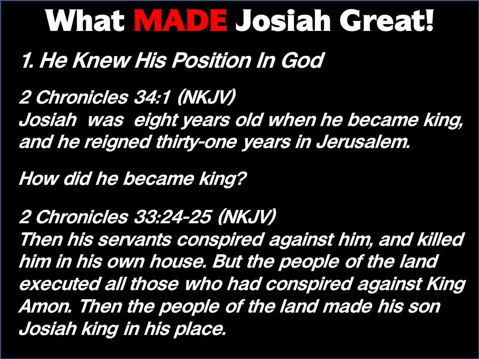 What MADE Josiah Great! 1. He Knew His Position In God 2 Chronicles 34:1 (NKJV) Josiah was eight years old when he became king, and he reigned thirtyone years in Jerusalem. How did he became king?