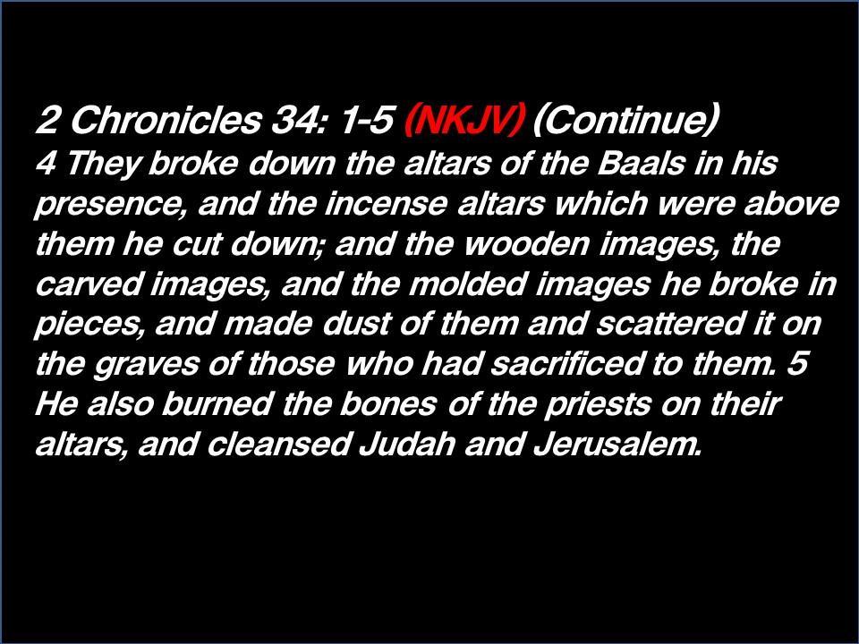 2 Chronicles 34: 1-5 (NKJV) (Continue) 4 They broke down the altars of the Baals in his presence, and the incense altars which were above them he cut down; and the wooden images, the carved images,