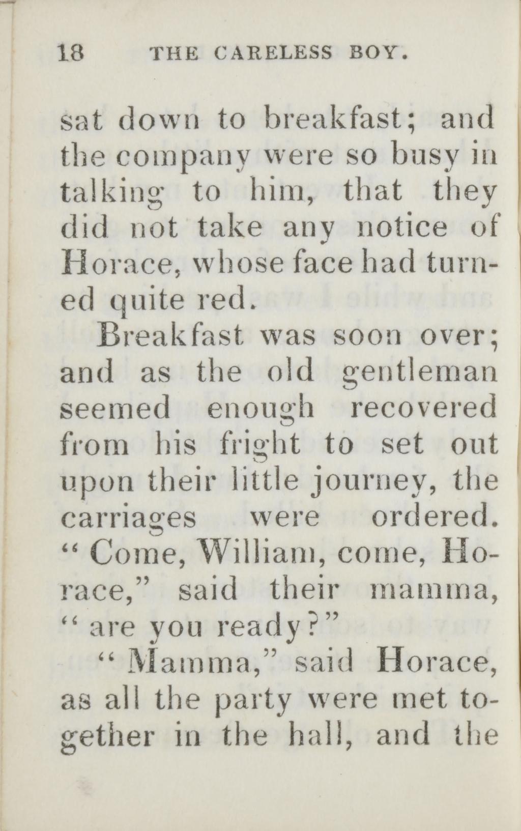 18 THE CARELESS BOY. sat down to breakfast; and the company were so busy in talking to him, that they did not take any notice of Horace, whose face had turned quite red.