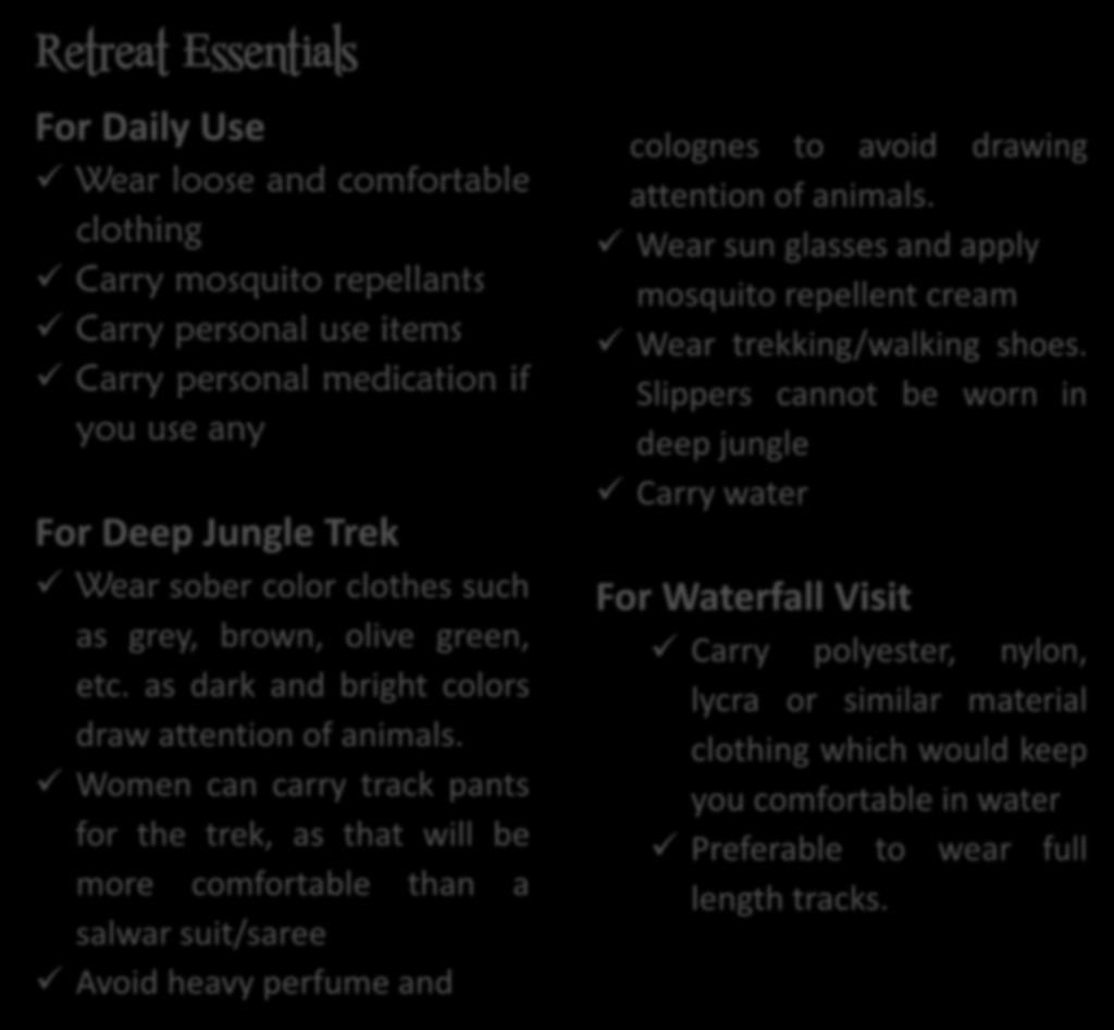 Retreat Essentials For Daily Use Wear loose and comfortable clothing Carry mosquito repellants Carry personal use items Carry personal medication if you use any For Deep Jungle Trek Wear sober color