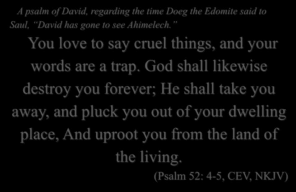 A psalm of David, regarding the time Doeg the Edomite said to Saul, David has gone to see Ahimelech. You love to say cruel things, and your words are a trap.