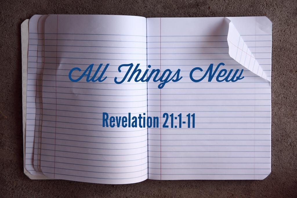 Sermon: All Things New All Things New Revelation 21:1-11 Then I saw a new heaven and a new earth, for the first heaven and the first earth had passed away, and there was no longer any sea.