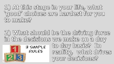 3 1) At this stage in your life, what good choices are hardest for you to make? 2) What should be the driving force in the decisions we make on a day to day basis?
