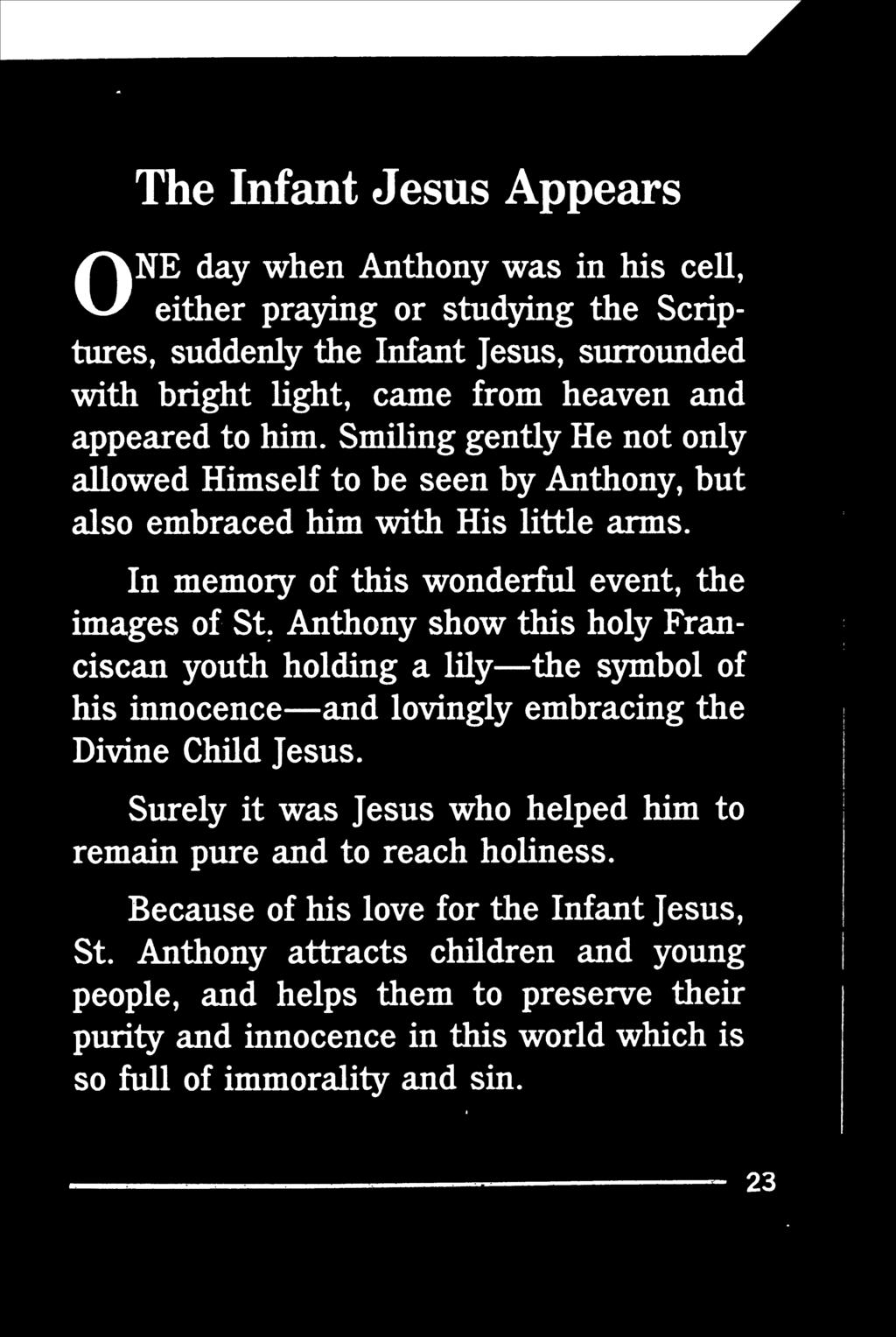 ONE The Infant Jesus Appears day when Anthony was in his cell, either praying or studying the Scriptures, suddenly the Infant Jesus, surrounded with bright light, came from heaven and appeared to him.